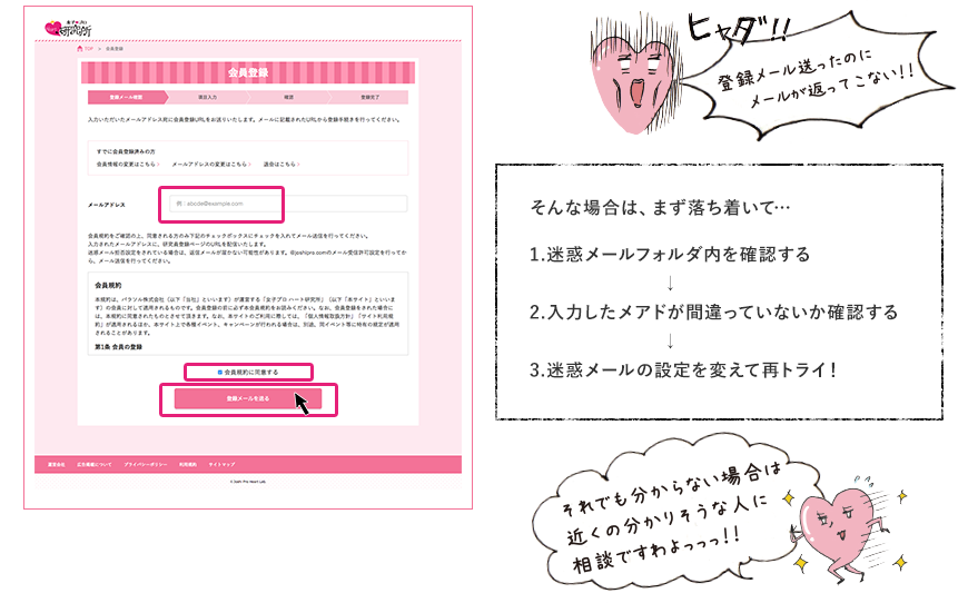 登録メール送ったのにメールが返ってこない！！ そんな場合は、まず落ち着いて・・・ 1.迷惑メールフォルダ内を確認する 2.入力したメアドが間違ってないか確認する 3.迷惑メールの設定を変えて再トライ！ それでもわからない場合は近くの分かりそうな人に相談ですわよっっっ！！