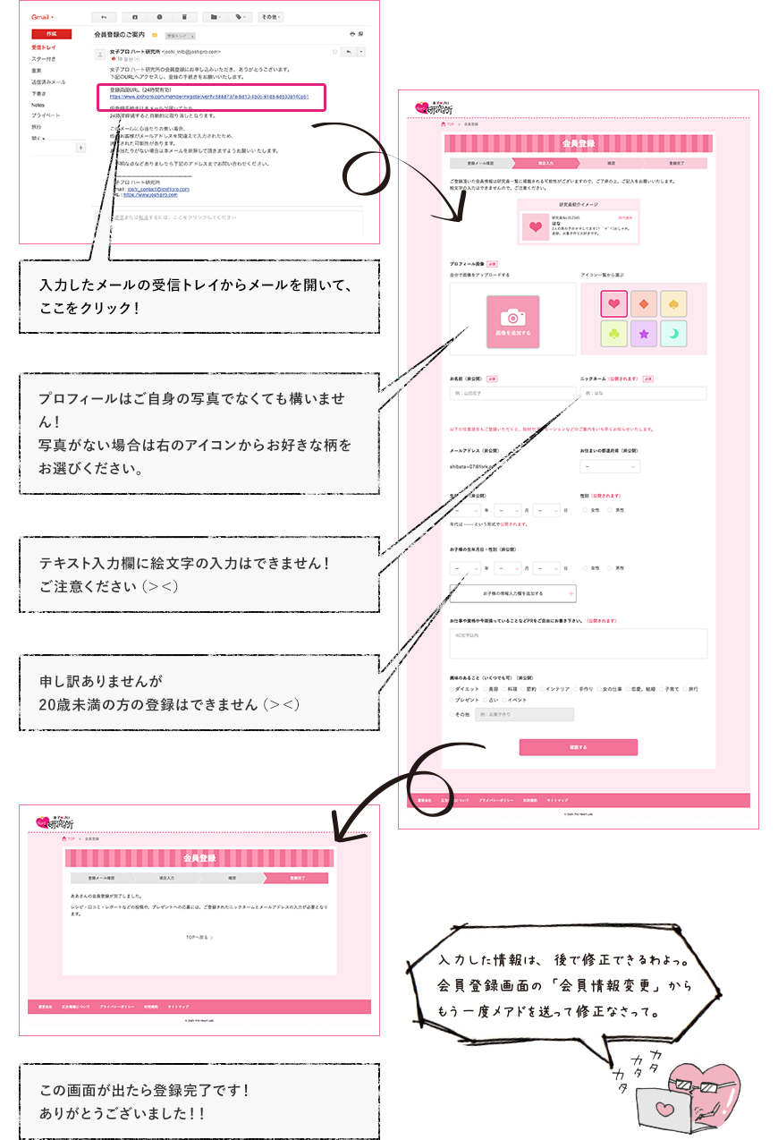 入力したメールの受信トレイからメールを開いて、ここをクリック！ プロフィールはご自身の写真でなくても構いません！写真がない場合は右のアイコンからお好きな柄をお選びください。 テキスト入力欄に絵文字の入力はできません！ご注意ください（＞＜） 申し訳ありませんが20歳未満の方の登録はできません（＞＜） この画面が出たら登録完了です！ありがとうございました！！ 入力した情報は、後で修正できるわよっ。 会員登録画面の「会員情報変更」からもう一度メアドを送って修正なさって。