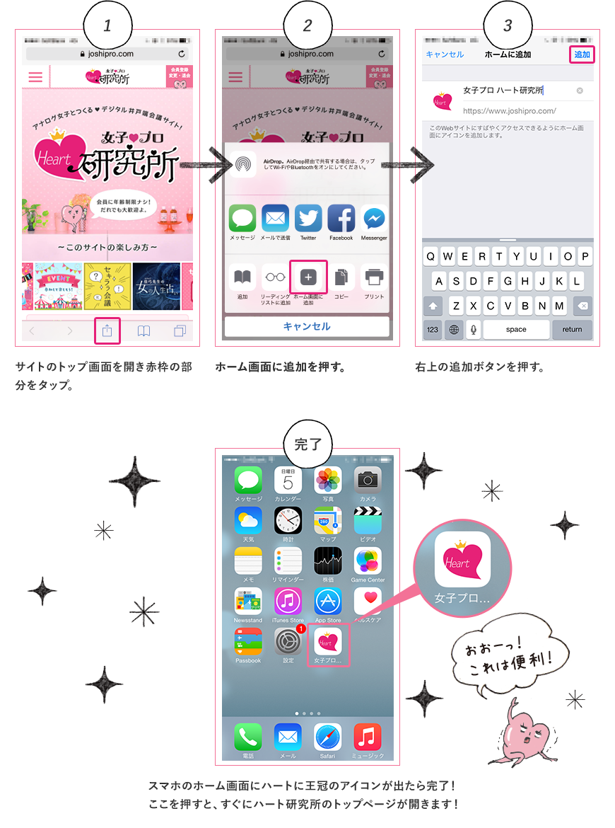 1.サイトのトップ画面を開き赤枠の部分をタップ。 2.ホーム画面に追加を押す。 3.右上の追加ボタンを押す。 4.スマホのホーム画面にハートに王冠のアイコンが出たら完了！ここを押すと、すぐにハート研究所のトップページが開きます！ おおーっ！これは便利！