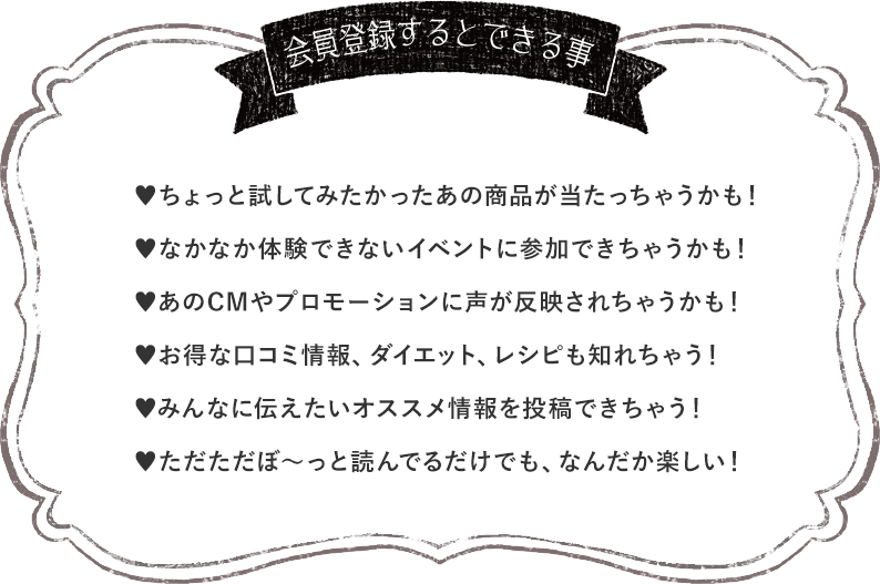 会員登録するとできる事 ♥ちょっと試してみたかったあの商品が当たっちゃうかも！ ♥なかなか体験できないイベントに参加できちゃうかも！ ♥あのCMやプロモーションに声が反映されちゃうかも！ ♥お得な口コミ情報、ダイエット、レシピも知れちゃう！ ♥みんなに伝えたいオススメ情報を投稿できちゃう！ ♥ただただぼ～っと読んでるだけでも、なんだか楽しい！